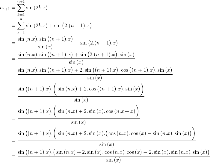 Un exercice que j'ai trouvé sur facebook Gif.latex?\begin{align*}c_{n+1}&=\sum_{k=1}^{n+1}\sin{(2k.x)}\\&=\sum_{k=1}^{n}\sin{(2k.x)}+\sin{\big(2.(n+1).x\big)}\\&=\frac{\sin{(n.x)}.\sin{\big((n+1).x\big)}}{\sin{(x)}}+\sin{\big(2.(n+1).x\big)}\\&=\frac{\sin{(n.x)}.\sin{\big((n+1).x\big)}+\sin{\big(2.(n+1).x\big)}.\sin{(x)}}{\sin{(x)}}\\&=\frac{\sin{(n.x)}.\sin{\big((n+1).x\big)}+2.\sin{\big((n+1).x\big)}.\cos{\big((n+1).x\big)}.\sin{(x)}}{\sin{(x)}}\\&=\frac{\sin{\big((n+1).x\big)}.\bigg(\sin{(n.x)}+2.\cos{\big((n+1).x\big)}.\sin{(x)}\bigg)}{\sin{(x)}}\\&=\frac{\sin{\big((n+1).x\big)}.\bigg(\sin{(n.x)}+2.\sin{(x)}.\cos{(n.x+x)}\bigg)}{\sin{(x)}}\\&=\frac{\sin{\big((n+1).x\big)}.\bigg(\sin{(n.x)}+2.\sin{(x)}.\big(\cos{(n.x)}.\cos{(x)}-\sin{(n.x)}.\sin{(x)}\big)\bigg)}{\sin{(x)}}\\&=\frac{\sin{\big((n+1).x\big)}.\big(\sin{(n.x)}+2.\sin{(x)}.\cos{(n.x)}.\cos{(x)}-2.\sin{(x)}.\sin{(n.x)}